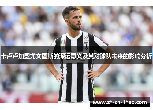 卡卢卢加盟尤文图斯的深远意义及其对球队未来的影响分析