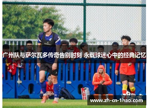 广州队与萨尔瓦多传奇告别时刻 永载球迷心中的经典记忆