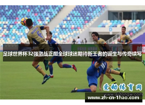 足球世界杯32强激战正酣全球球迷期待新王者的诞生与传奇续写
