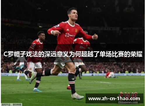 C罗帽子戏法的深远意义为何超越了单场比赛的荣耀