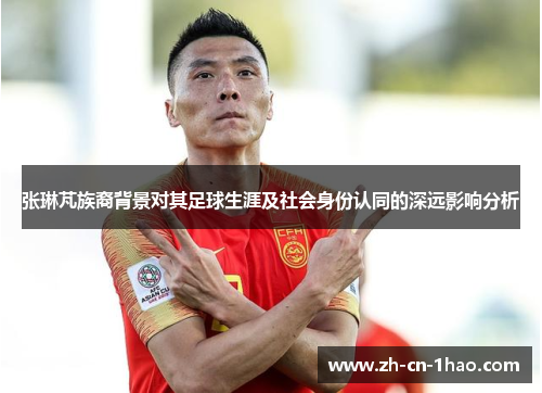 张琳芃族裔背景对其足球生涯及社会身份认同的深远影响分析
