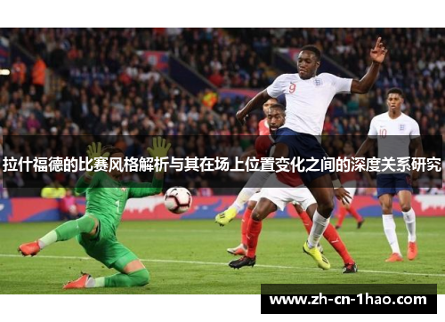 拉什福德的比赛风格解析与其在场上位置变化之间的深度关系研究